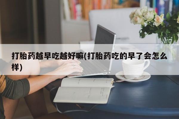 堕胎药怎么买打胎药越早吃越好嘛(打胎药吃的早了会怎么样)