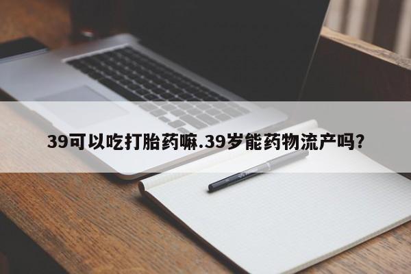 堕胎药怎么买39可以吃打胎药嘛.39岁能药物流产吗?