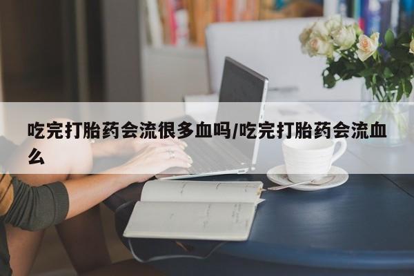 堕胎药怎么买吃完打胎药会流很多血吗/吃完打胎药会流血么
