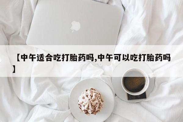 堕胎药怎么买【中午适合吃打胎药吗,中午可以吃打胎药吗】