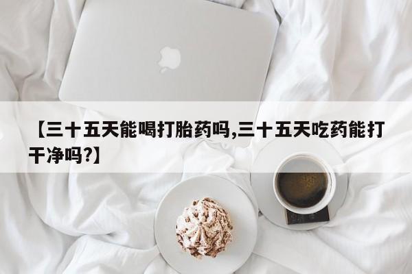 堕胎药怎么买【三十五天能喝打胎药吗,三十五天吃药能打干净吗?】