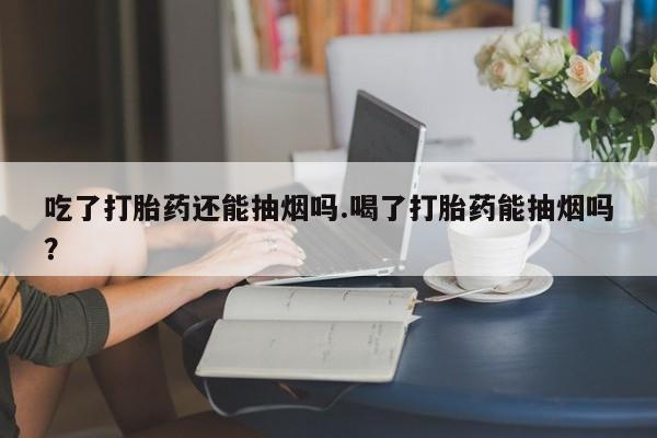 堕胎药怎么买吃了打胎药还能抽烟吗.喝了打胎药能抽烟吗?