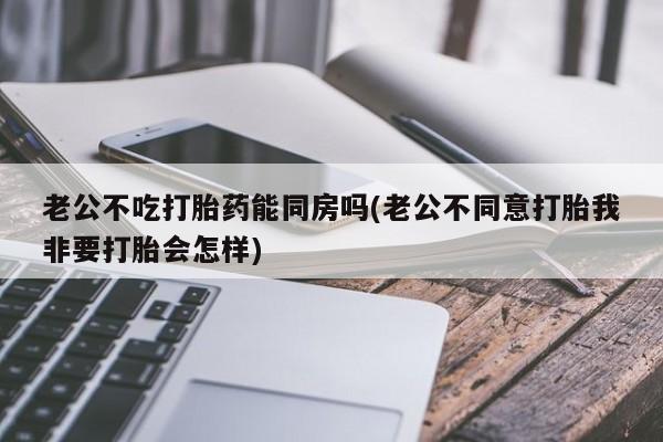 堕胎药怎么买老公不吃打胎药能同房吗(老公不同意打胎我非要打胎会怎样)