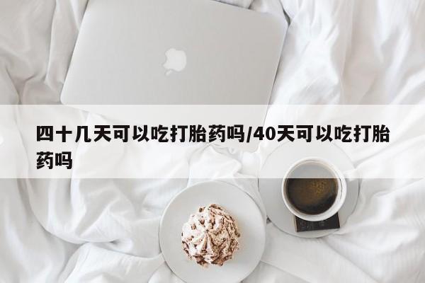 堕胎药怎么买四十几天可以吃打胎药吗/40天可以吃打胎药吗
