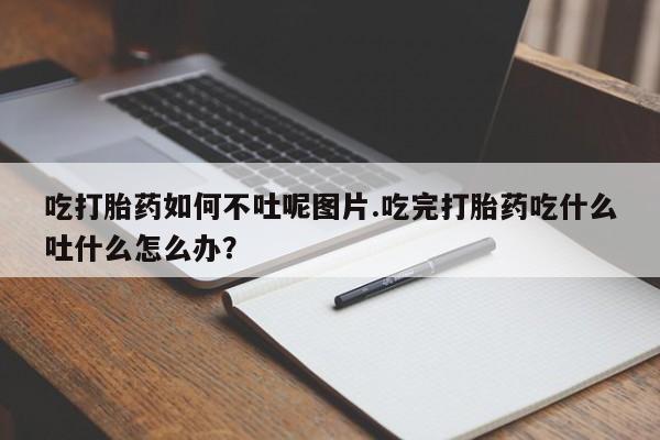 堕胎药怎么买吃打胎药如何不吐呢图片.吃完打胎药吃什么吐什么怎么办?