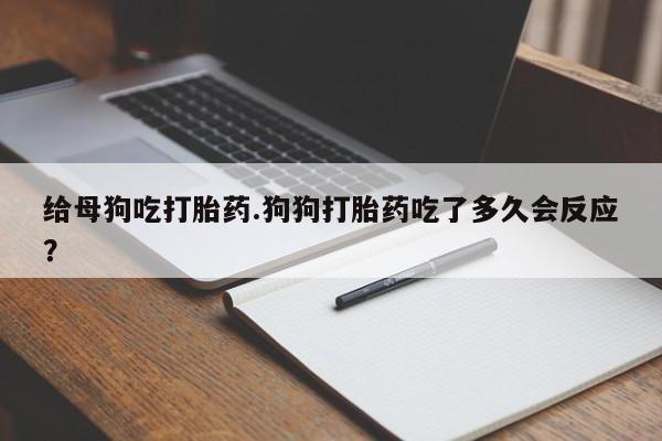 堕胎药怎么买给母狗吃打胎药.狗狗打胎药吃了多久会反应?