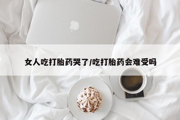 堕胎药怎么买女人吃打胎药哭了/吃打胎药会难受吗