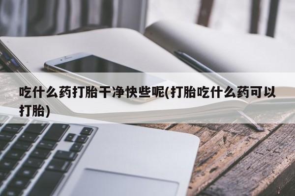 堕胎药怎么买吃什么药打胎干净快些呢(打胎吃什么药可以打胎)