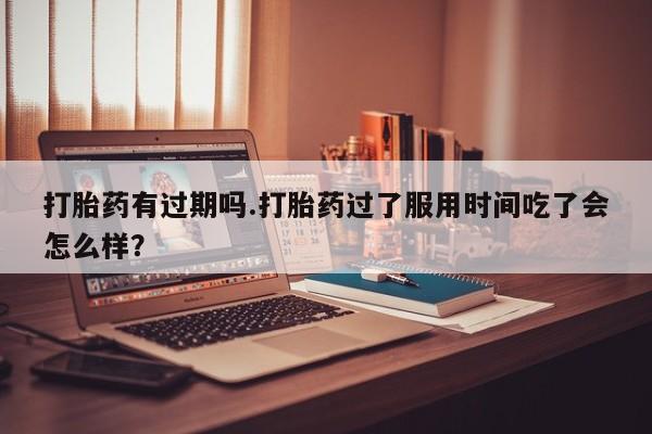 堕胎药怎么买打胎药有过期吗.打胎药过了服用时间吃了会怎么样?
