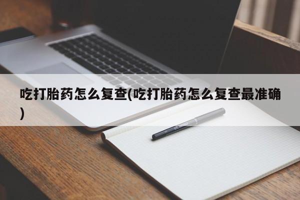 堕胎药怎么买吃打胎药怎么复查(吃打胎药怎么复查最准确)
